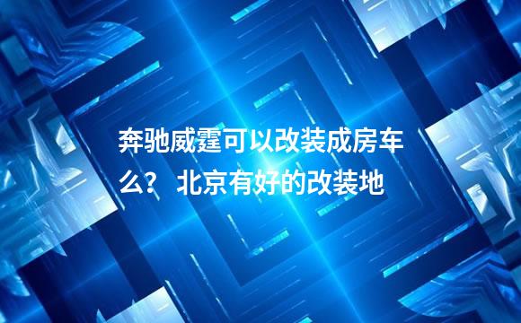 奔驰威霆可以改装成房车么？ 北京有好的改装地